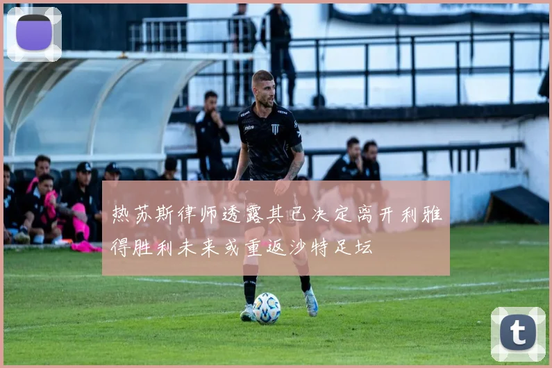 热苏斯律师透露其已决定离开利雅得胜利未来或重返沙特足坛
