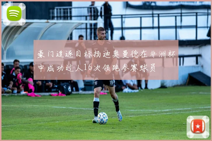 豪门追逐目标扬迪奥曼德在非洲杯中成功过人16次领跑参赛球员