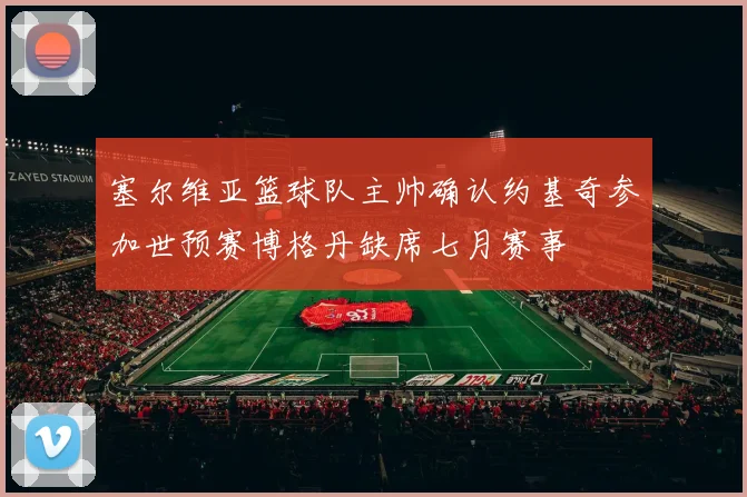 塞尔维亚篮球队主帅确认约基奇参加世预赛博格丹缺席七月赛事