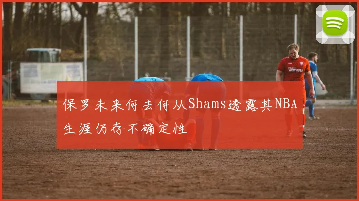 保罗未来何去何从Shams透露其NBA生涯仍存不确定性