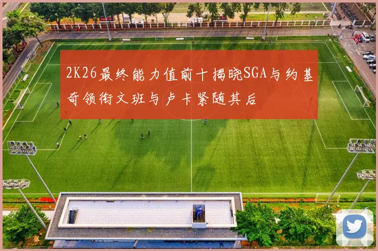 2K26最终能力值前十揭晓SGA与约基奇领衔文班与卢卡紧随其后