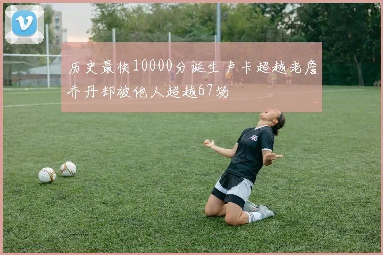 历史最快10000分诞生卢卡超越老詹乔丹却被他人超越67场