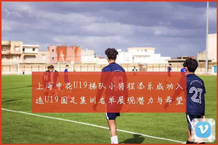 上海申花U19梯队小将程添乐成功入选U19国足集训名单展现潜力与希望