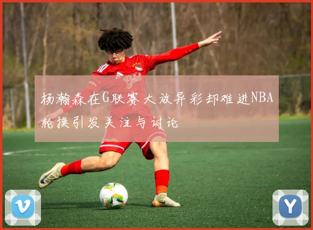 杨瀚森在G联赛大放异彩却难进NBA轮换引发关注与讨论