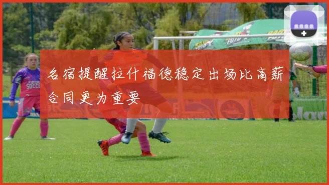 名宿提醒拉什福德稳定出场比高薪合同更为重要