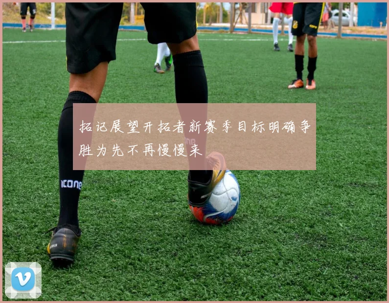 拓记展望开拓者新赛季目标明确争胜为先不再慢慢来