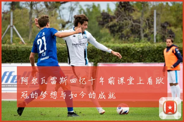 阿尔瓦雷斯回忆十年前课堂上看欧冠的梦想与如今的成就