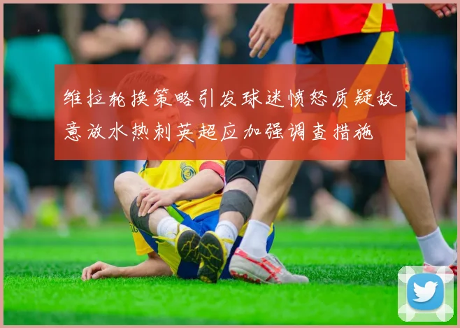 维拉轮换策略引发球迷愤怒质疑故意放水热刺英超应加强调查措施