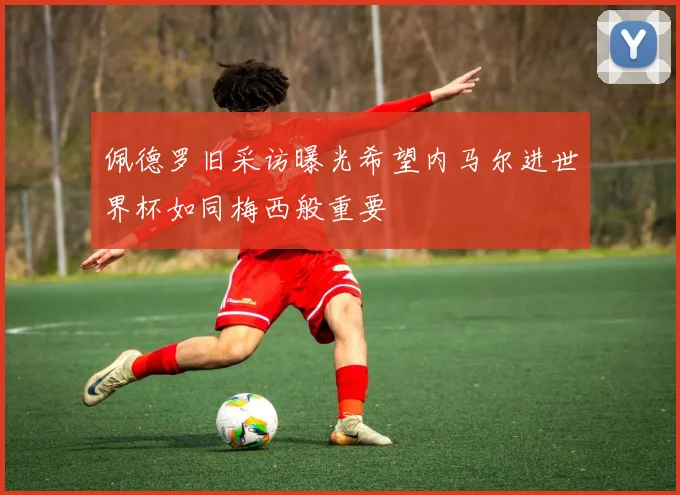 佩德罗旧采访曝光希望内马尔进世界杯如同梅西般重要