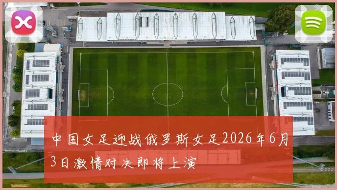 中国女足迎战俄罗斯女足2026年6月3日激情对决即将上演