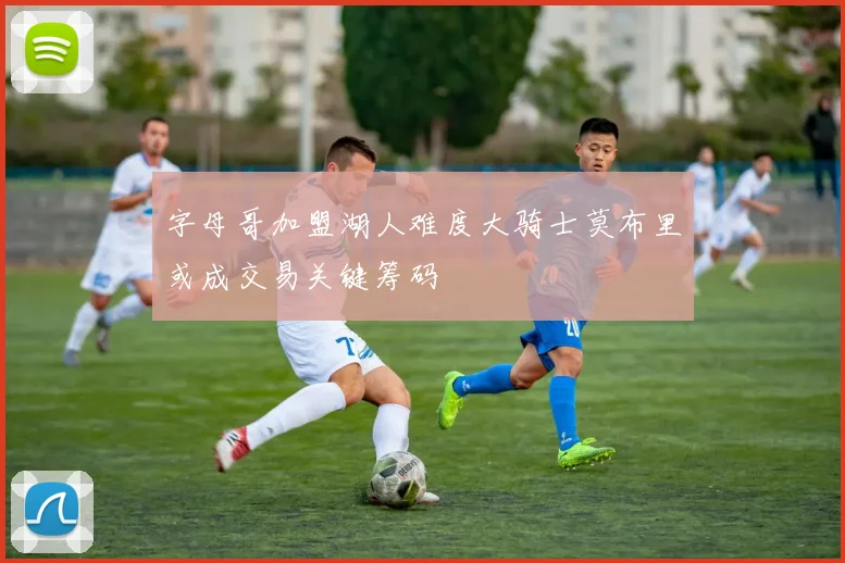 字母哥加盟湖人难度大骑士莫布里或成交易关键筹码