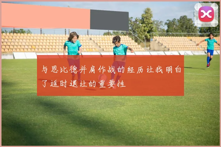 与恩比德并肩作战的经历让我明白了适时退让的重要性