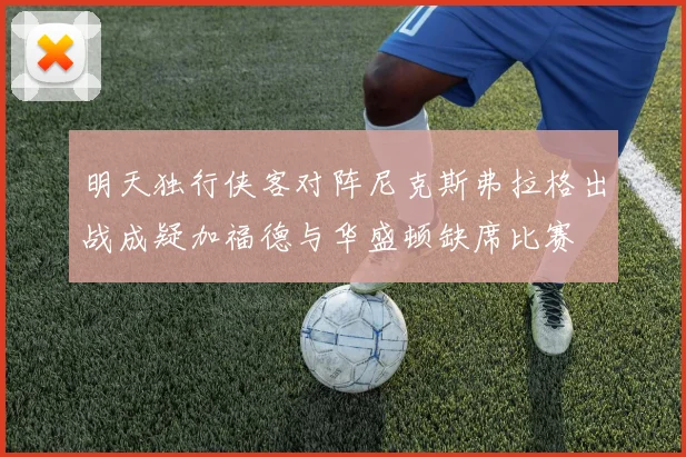 明天独行侠客对阵尼克斯弗拉格出战成疑加福德与华盛顿缺席比赛