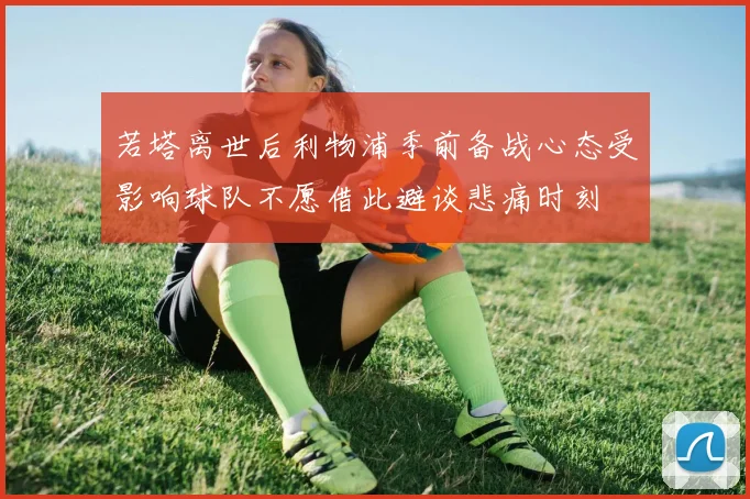 若塔离世后利物浦季前备战心态受影响球队不愿借此避谈悲痛时刻