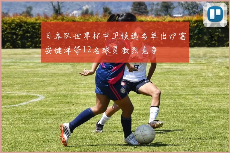 日本队世界杯中卫候选名单出炉富安健洋等12名球员激烈竞争