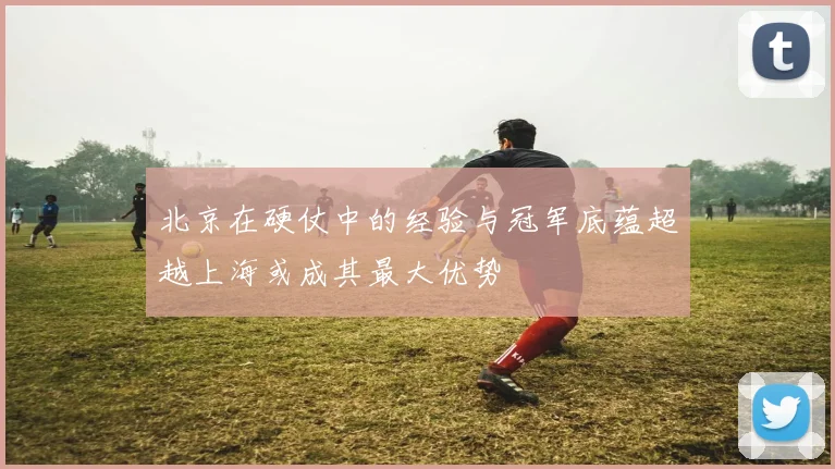 北京在硬仗中的经验与冠军底蕴超越上海或成其最大优势