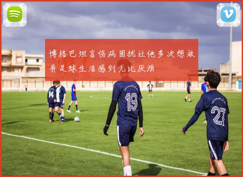 博格巴坦言伤病困扰让他多次想放弃足球生活感到无比厌烦
