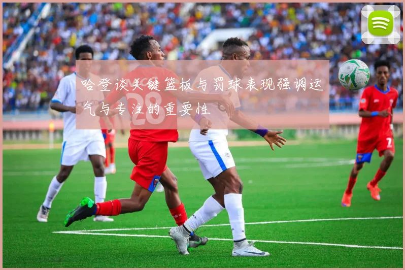 哈登谈关键篮板与罚球表现强调运气与专注的重要性