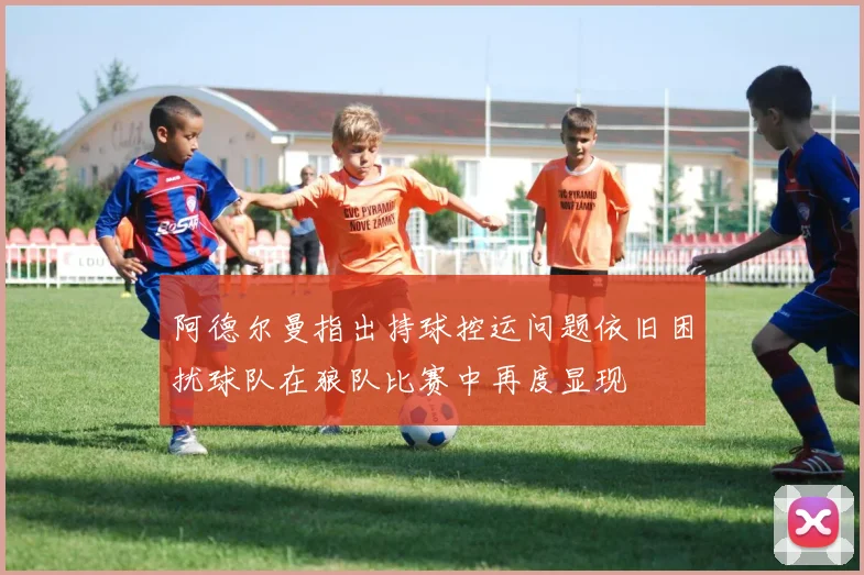 阿德尔曼指出持球控运问题依旧困扰球队在狼队比赛中再度显现