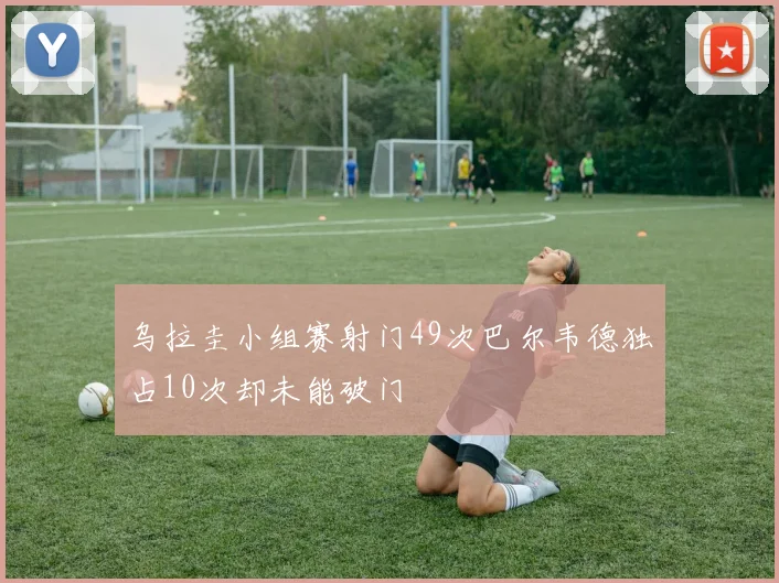 乌拉圭小组赛射门49次巴尔韦德独占10次却未能破门
