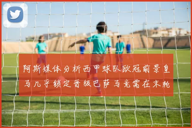 阿斯媒体分析西甲球队欧冠前景皇马几乎锁定晋级巴萨马竞需在末轮全胜