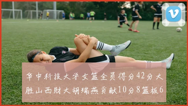 华中科技大学女篮全员得分42分大胜山西财大胡瑞燕贡献10分8篮板6助攻表现出色