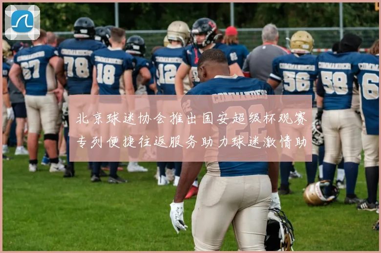 北京球迷协会推出国安超级杯观赛专列便捷往返服务助力球迷激情助阵