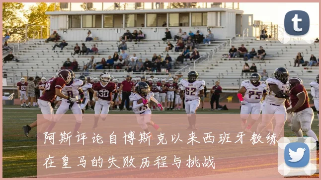 阿斯评论自博斯克以来西班牙教练在皇马的失败历程与挑战