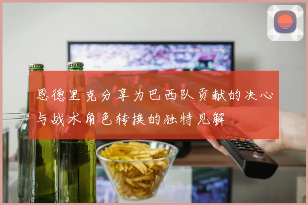 恩德里克分享为巴西队贡献的决心与战术角色转换的独特见解