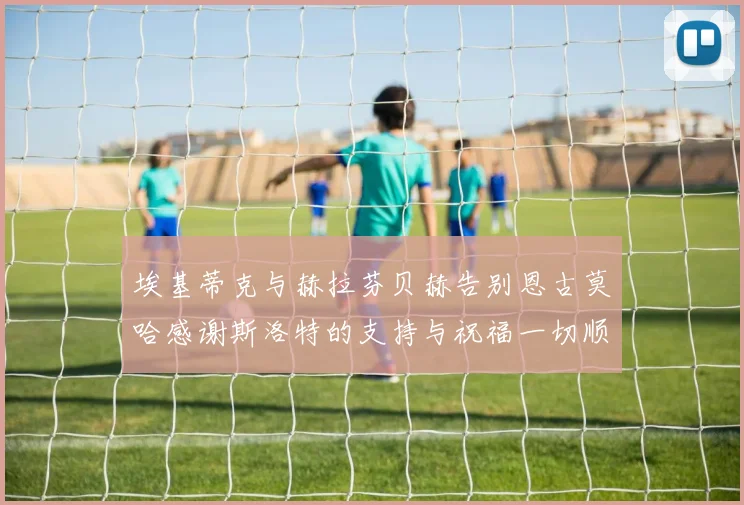 埃基蒂克与赫拉芬贝赫告别恩古莫哈感谢斯洛特的支持与祝福一切顺利
