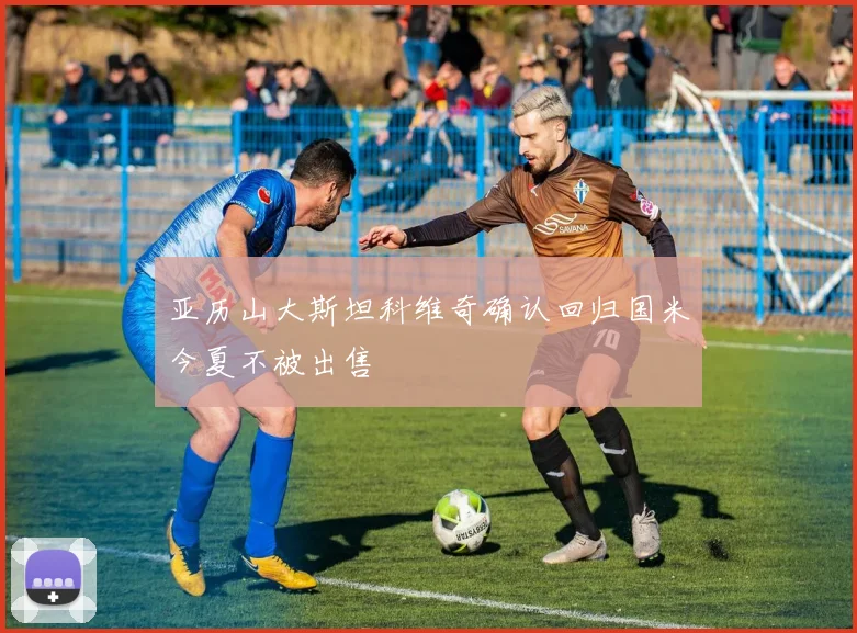 亚历山大斯坦科维奇确认回归国米今夏不被出售
