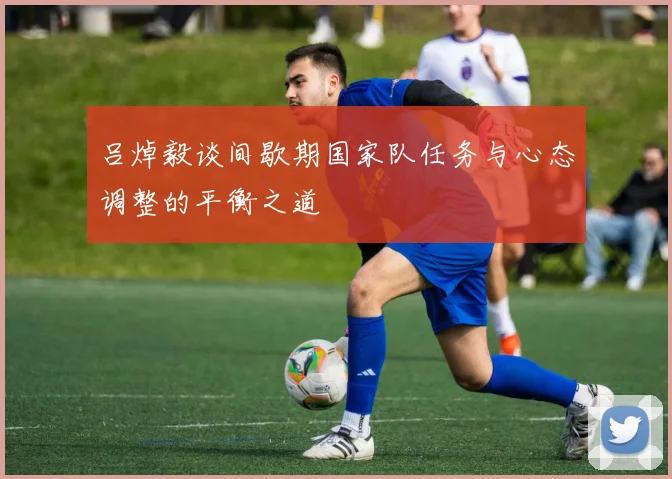 吕焯毅谈间歇期国家队任务与心态调整的平衡之道