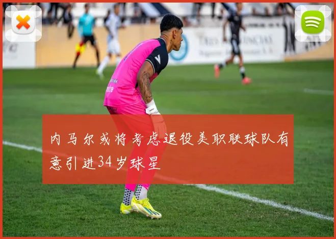内马尔或将考虑退役美职联球队有意引进34岁球星
