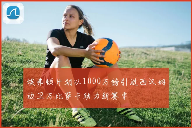 埃弗顿计划以1000万镑引进西汉姆边卫万比萨卡助力新赛季
