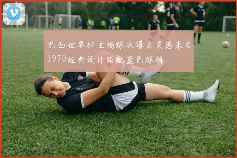 巴西世界杯主场球衣曝光灵感来自1970经典设计搭配蓝色球裤