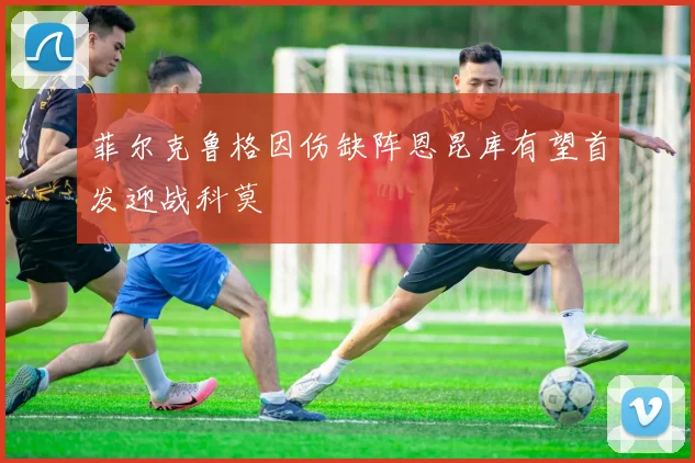 菲尔克鲁格因伤缺阵恩昆库有望首发迎战科莫