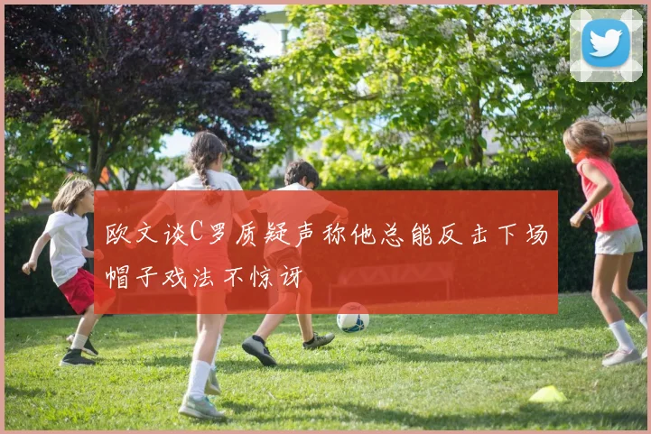 欧文谈C罗质疑声称他总能反击下场帽子戏法不惊讶