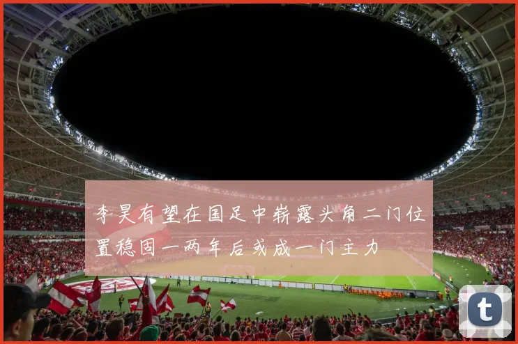 李昊有望在国足中崭露头角二门位置稳固一两年后或成一门主力