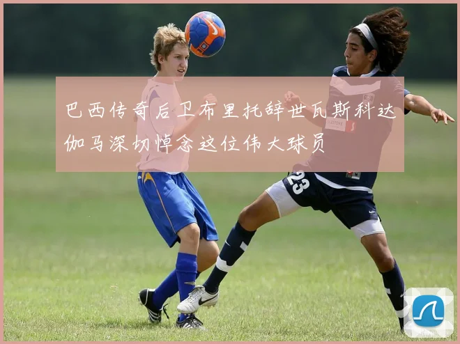 巴西传奇后卫布里托辞世瓦斯科达伽马深切悼念这位伟大球员