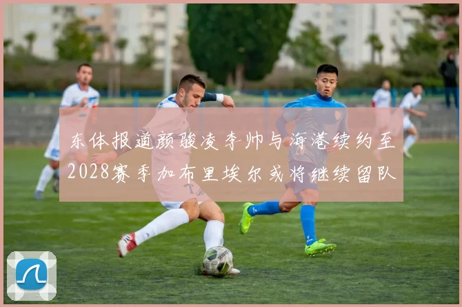 东体报道颜骏凌李帅与海港续约至2028赛季加布里埃尔或将继续留队