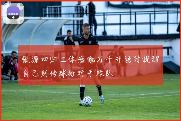 张源回归工体感慨万千开场时提醒自己别传球给对手绿队